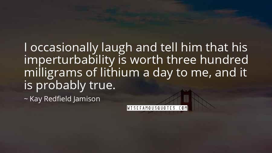 Kay Redfield Jamison Quotes: I occasionally laugh and tell him that his imperturbability is worth three hundred milligrams of lithium a day to me, and it is probably true.