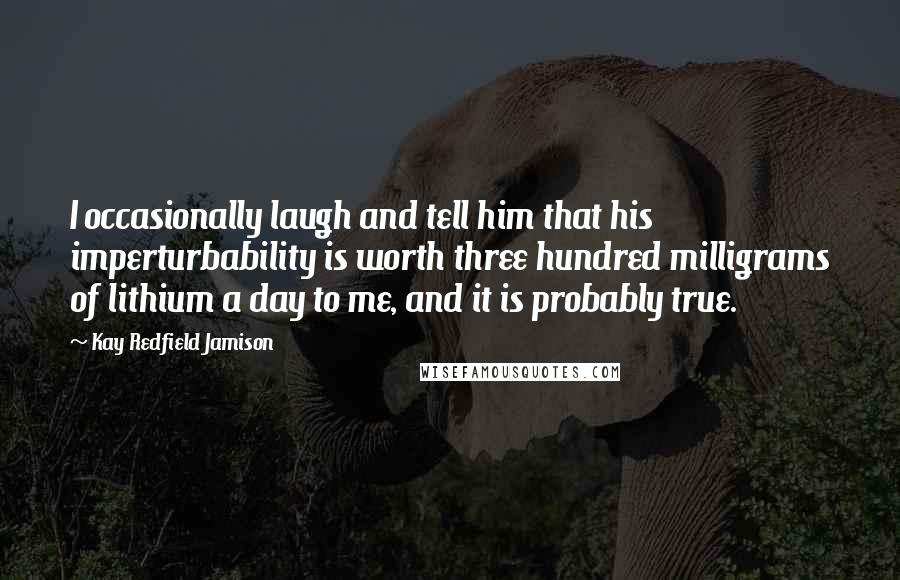 Kay Redfield Jamison Quotes: I occasionally laugh and tell him that his imperturbability is worth three hundred milligrams of lithium a day to me, and it is probably true.