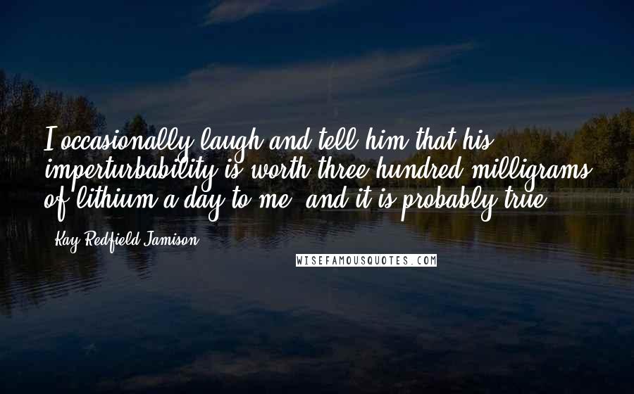 Kay Redfield Jamison Quotes: I occasionally laugh and tell him that his imperturbability is worth three hundred milligrams of lithium a day to me, and it is probably true.