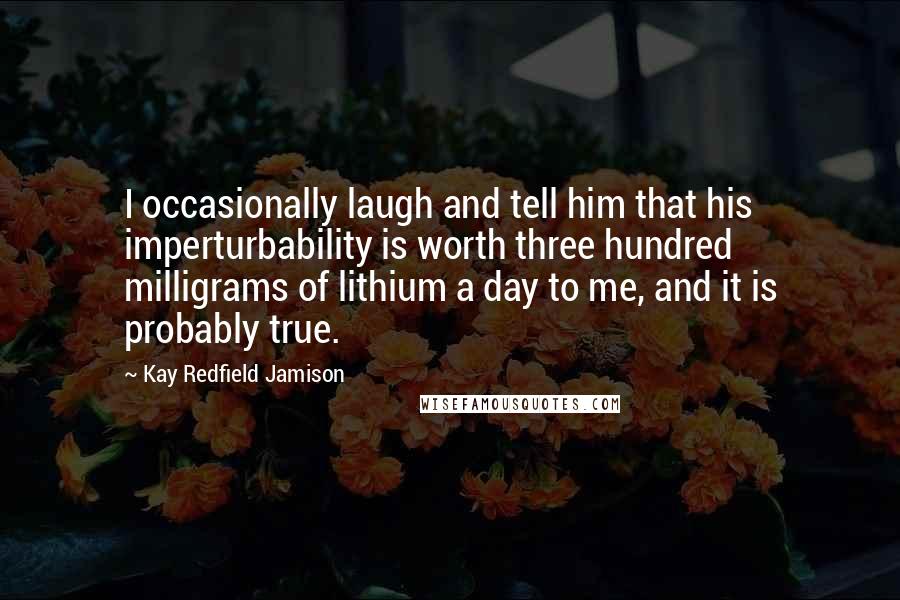 Kay Redfield Jamison Quotes: I occasionally laugh and tell him that his imperturbability is worth three hundred milligrams of lithium a day to me, and it is probably true.