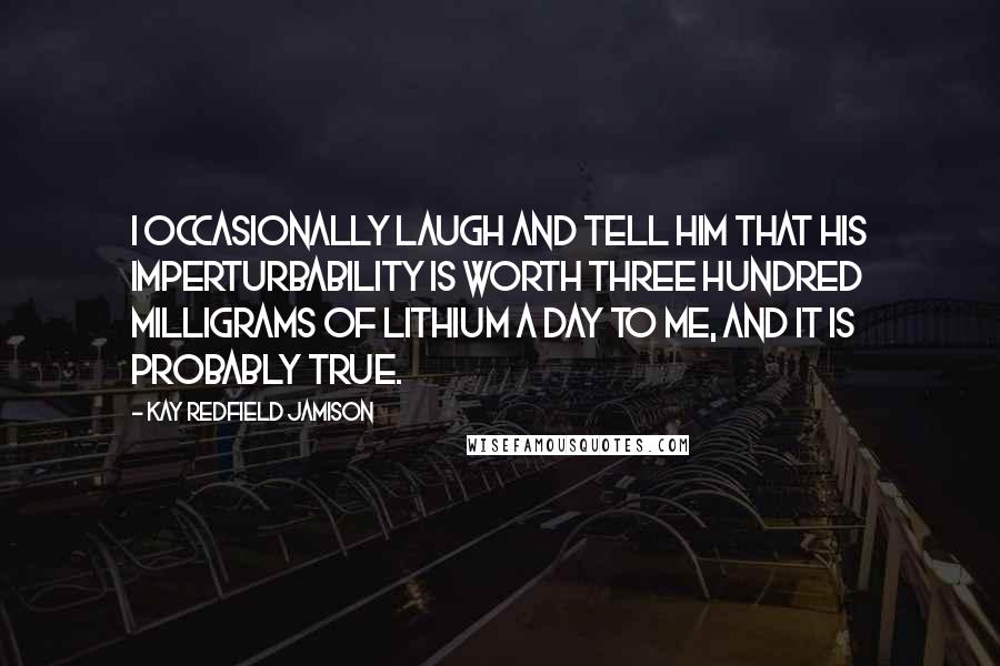 Kay Redfield Jamison Quotes: I occasionally laugh and tell him that his imperturbability is worth three hundred milligrams of lithium a day to me, and it is probably true.