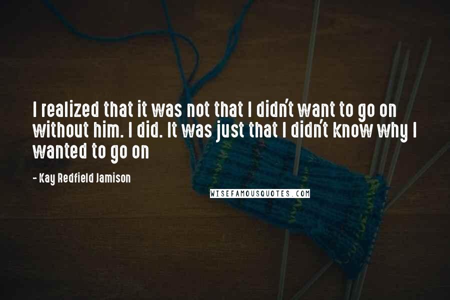 Kay Redfield Jamison Quotes: I realized that it was not that I didn't want to go on without him. I did. It was just that I didn't know why I wanted to go on