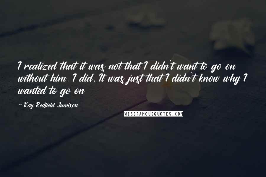 Kay Redfield Jamison Quotes: I realized that it was not that I didn't want to go on without him. I did. It was just that I didn't know why I wanted to go on