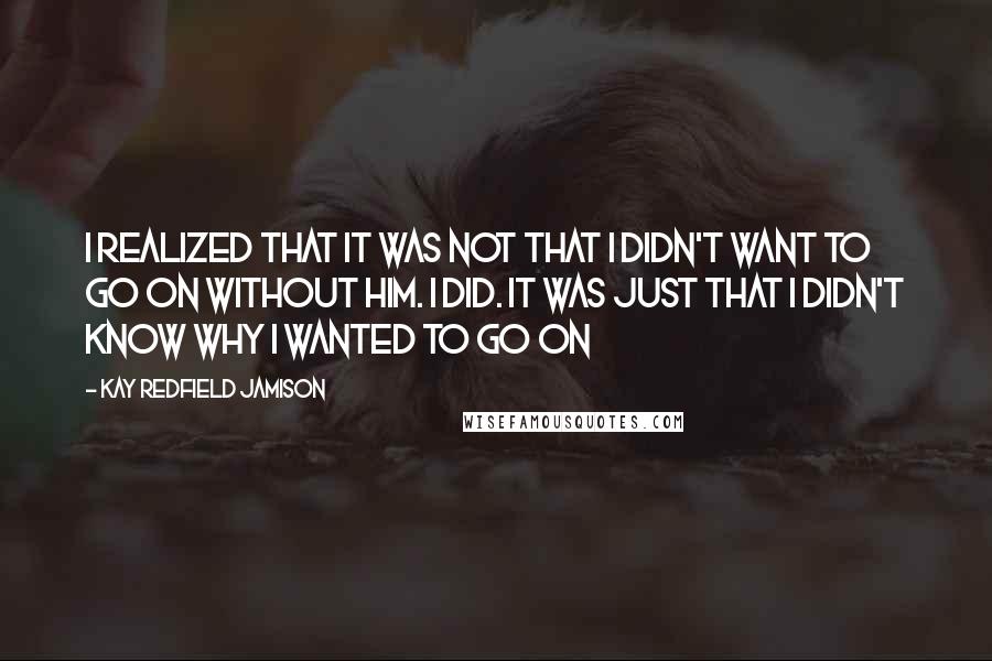 Kay Redfield Jamison Quotes: I realized that it was not that I didn't want to go on without him. I did. It was just that I didn't know why I wanted to go on