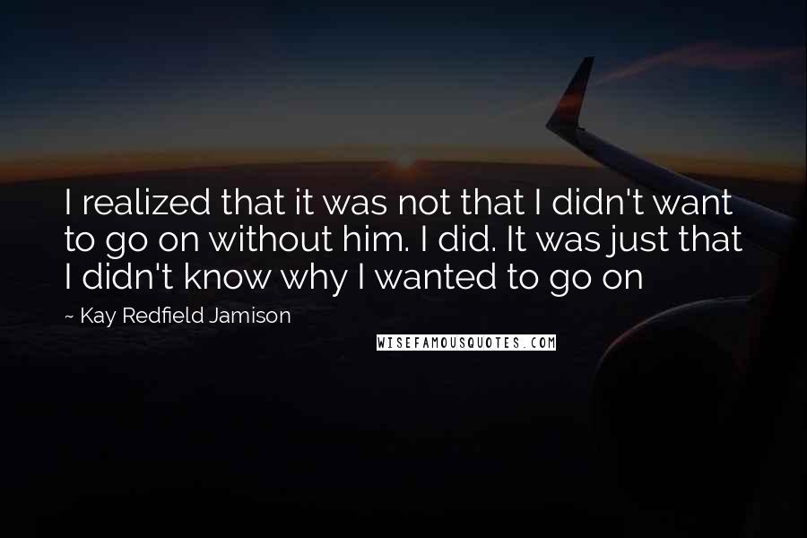 Kay Redfield Jamison Quotes: I realized that it was not that I didn't want to go on without him. I did. It was just that I didn't know why I wanted to go on