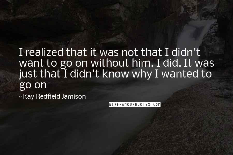 Kay Redfield Jamison Quotes: I realized that it was not that I didn't want to go on without him. I did. It was just that I didn't know why I wanted to go on