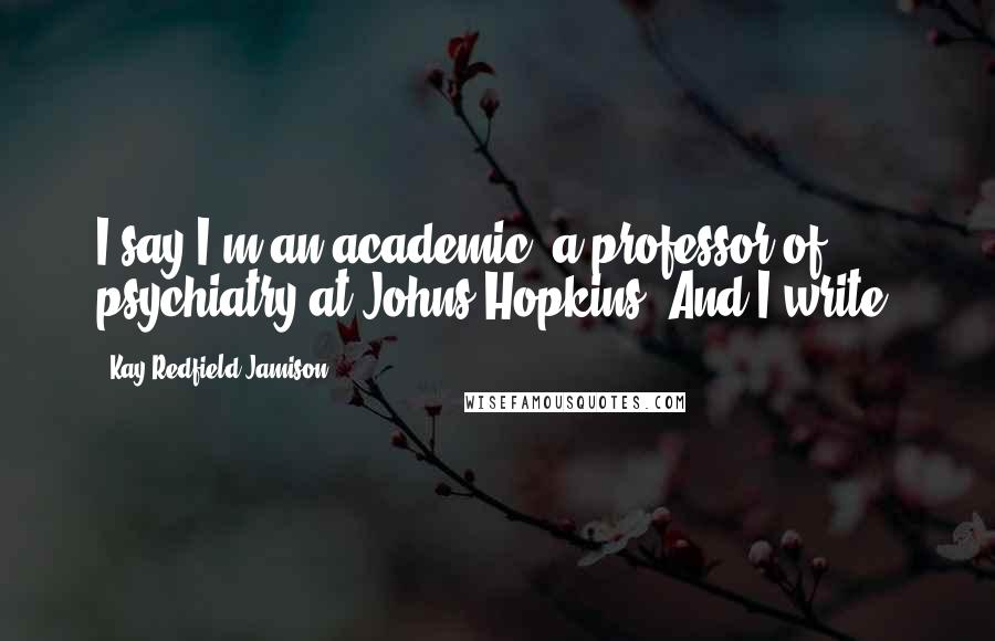 Kay Redfield Jamison Quotes: I say I'm an academic: a professor of psychiatry at Johns Hopkins. And I write.