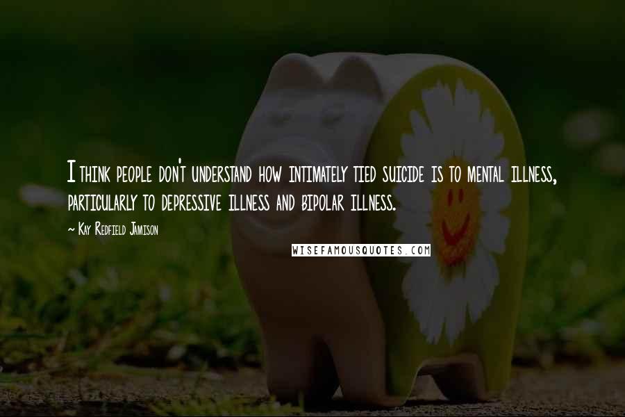 Kay Redfield Jamison Quotes: I think people don't understand how intimately tied suicide is to mental illness, particularly to depressive illness and bipolar illness.