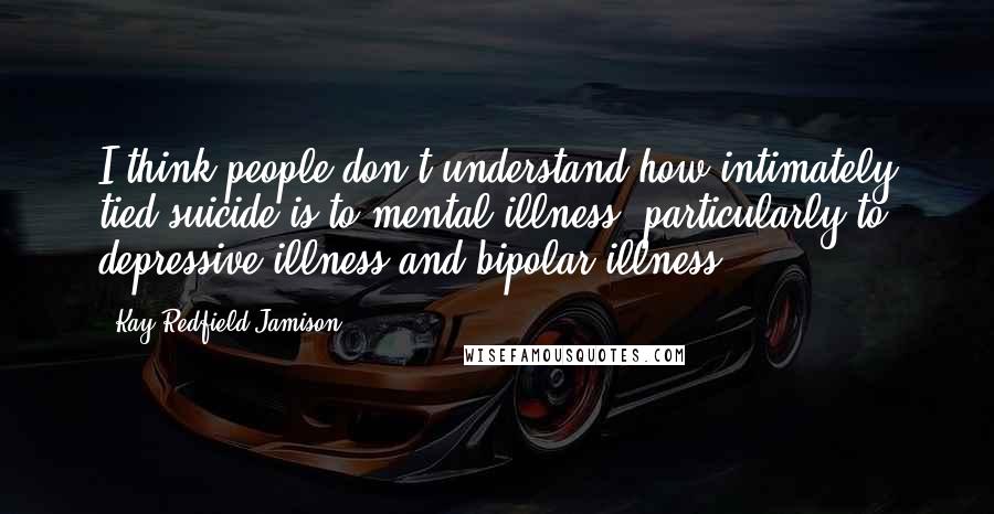Kay Redfield Jamison Quotes: I think people don't understand how intimately tied suicide is to mental illness, particularly to depressive illness and bipolar illness.