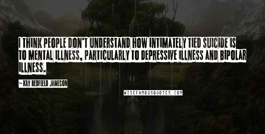 Kay Redfield Jamison Quotes: I think people don't understand how intimately tied suicide is to mental illness, particularly to depressive illness and bipolar illness.