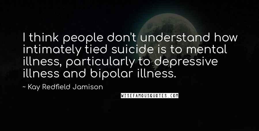 Kay Redfield Jamison Quotes: I think people don't understand how intimately tied suicide is to mental illness, particularly to depressive illness and bipolar illness.