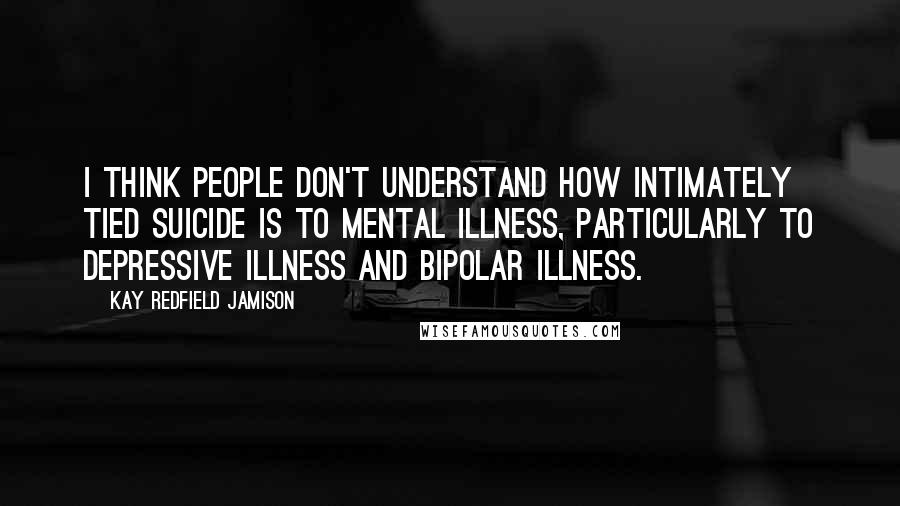 Kay Redfield Jamison Quotes: I think people don't understand how intimately tied suicide is to mental illness, particularly to depressive illness and bipolar illness.