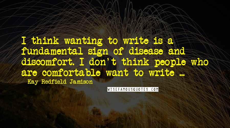 Kay Redfield Jamison Quotes: I think wanting to write is a fundamental sign of disease and discomfort. I don't think people who are comfortable want to write ...
