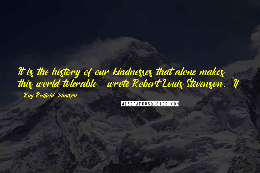 Kay Redfield Jamison Quotes: It is the history of our kindnesses that alone makes this world tolerable," wrote Robert Louis Stevenson. "If