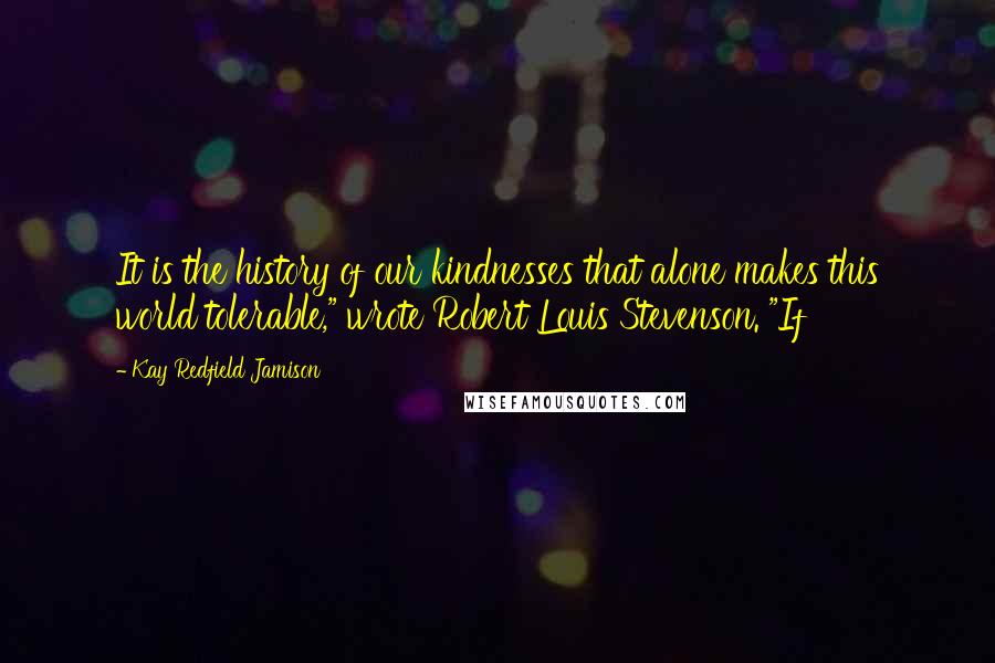 Kay Redfield Jamison Quotes: It is the history of our kindnesses that alone makes this world tolerable," wrote Robert Louis Stevenson. "If