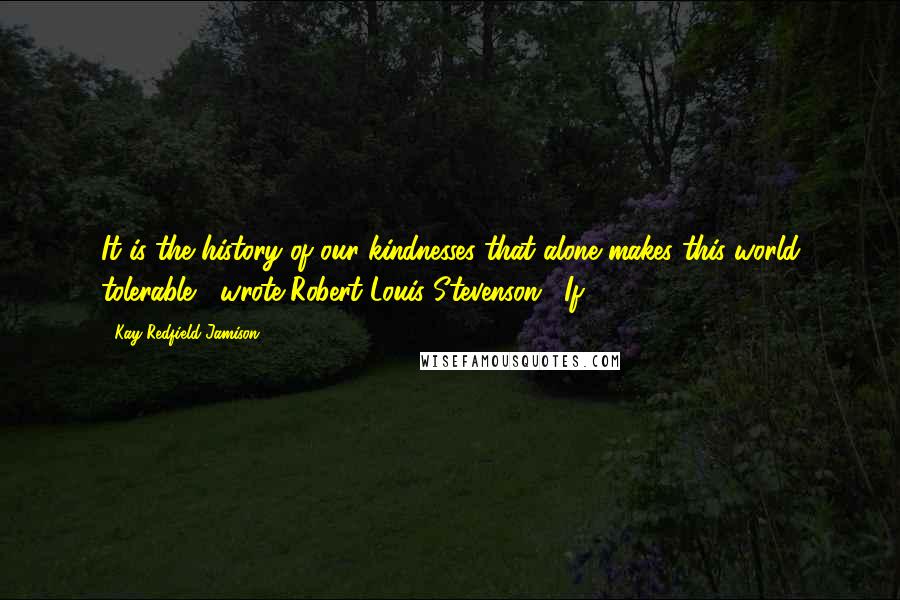 Kay Redfield Jamison Quotes: It is the history of our kindnesses that alone makes this world tolerable," wrote Robert Louis Stevenson. "If