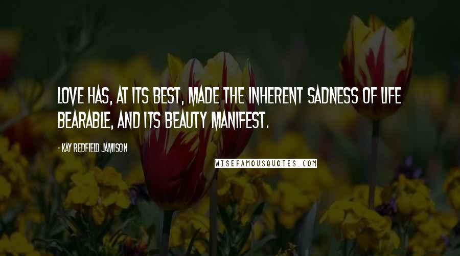 Kay Redfield Jamison Quotes: Love has, at its best, made the inherent sadness of life bearable, and its beauty manifest.