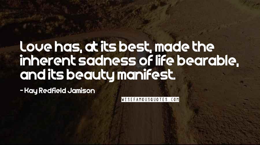 Kay Redfield Jamison Quotes: Love has, at its best, made the inherent sadness of life bearable, and its beauty manifest.