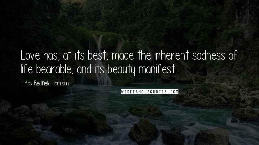 Kay Redfield Jamison Quotes: Love has, at its best, made the inherent sadness of life bearable, and its beauty manifest.