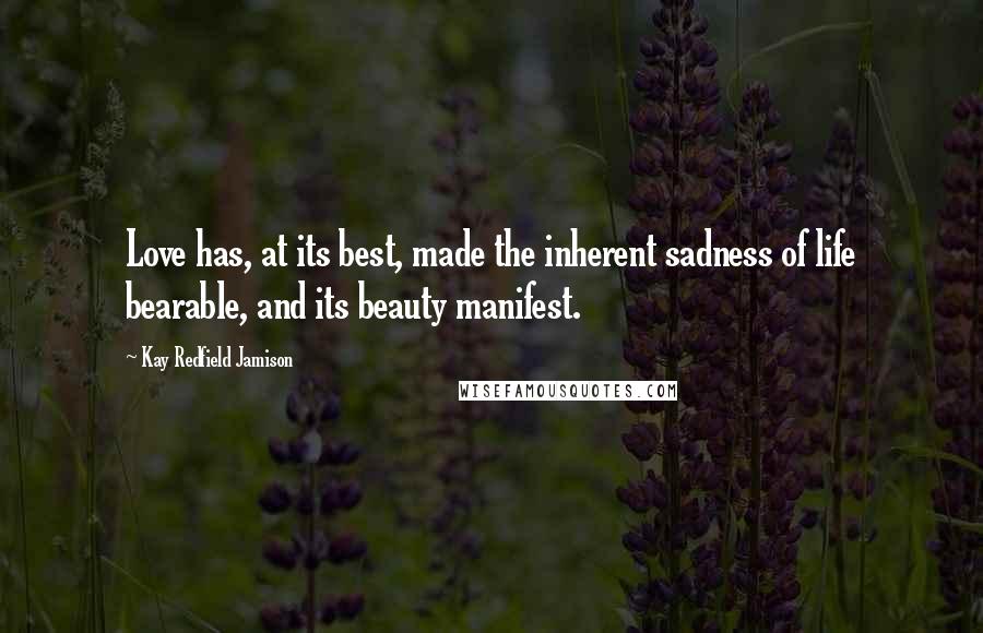 Kay Redfield Jamison Quotes: Love has, at its best, made the inherent sadness of life bearable, and its beauty manifest.