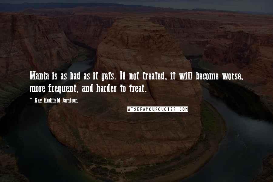 Kay Redfield Jamison Quotes: Mania is as bad as it gets. If not treated, it will become worse, more frequent, and harder to treat.