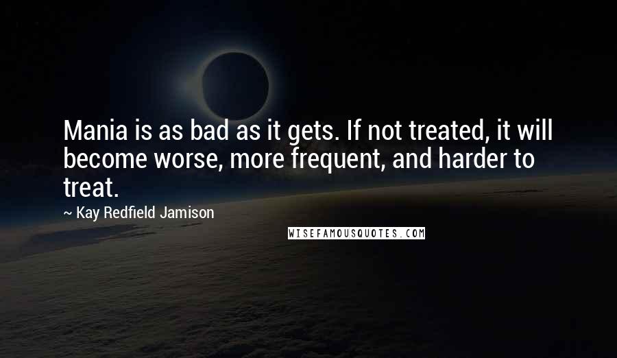 Kay Redfield Jamison Quotes: Mania is as bad as it gets. If not treated, it will become worse, more frequent, and harder to treat.