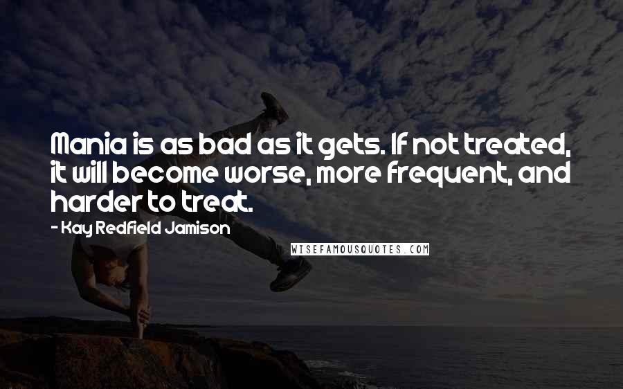 Kay Redfield Jamison Quotes: Mania is as bad as it gets. If not treated, it will become worse, more frequent, and harder to treat.