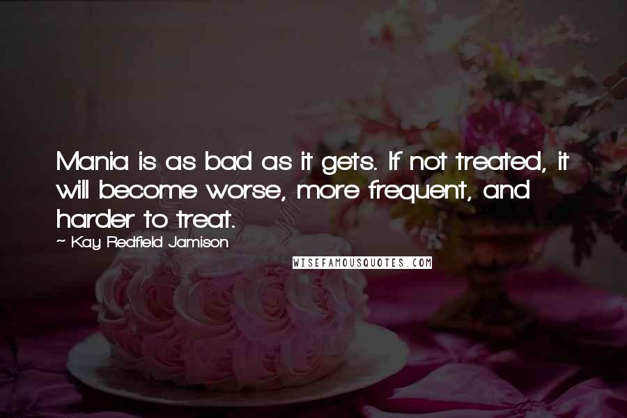 Kay Redfield Jamison Quotes: Mania is as bad as it gets. If not treated, it will become worse, more frequent, and harder to treat.