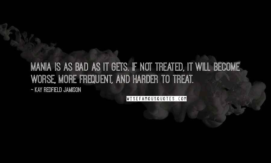 Kay Redfield Jamison Quotes: Mania is as bad as it gets. If not treated, it will become worse, more frequent, and harder to treat.