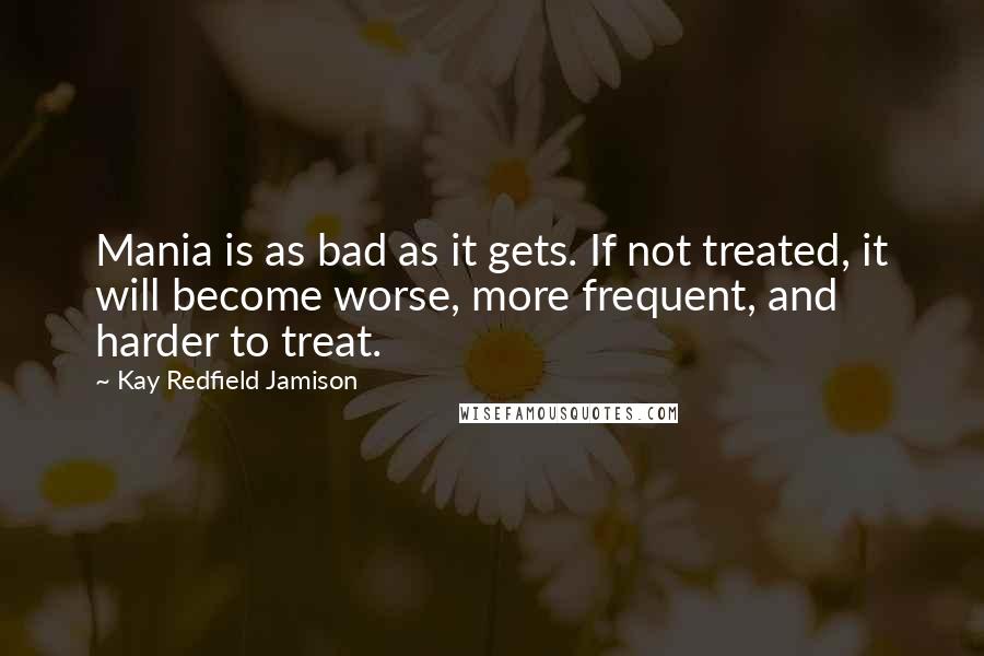 Kay Redfield Jamison Quotes: Mania is as bad as it gets. If not treated, it will become worse, more frequent, and harder to treat.