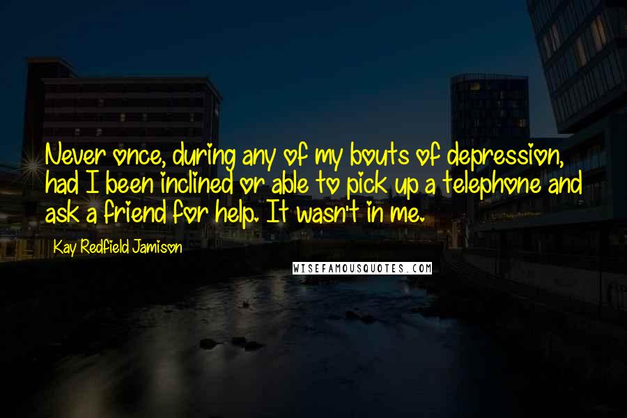 Kay Redfield Jamison Quotes: Never once, during any of my bouts of depression, had I been inclined or able to pick up a telephone and ask a friend for help. It wasn't in me.