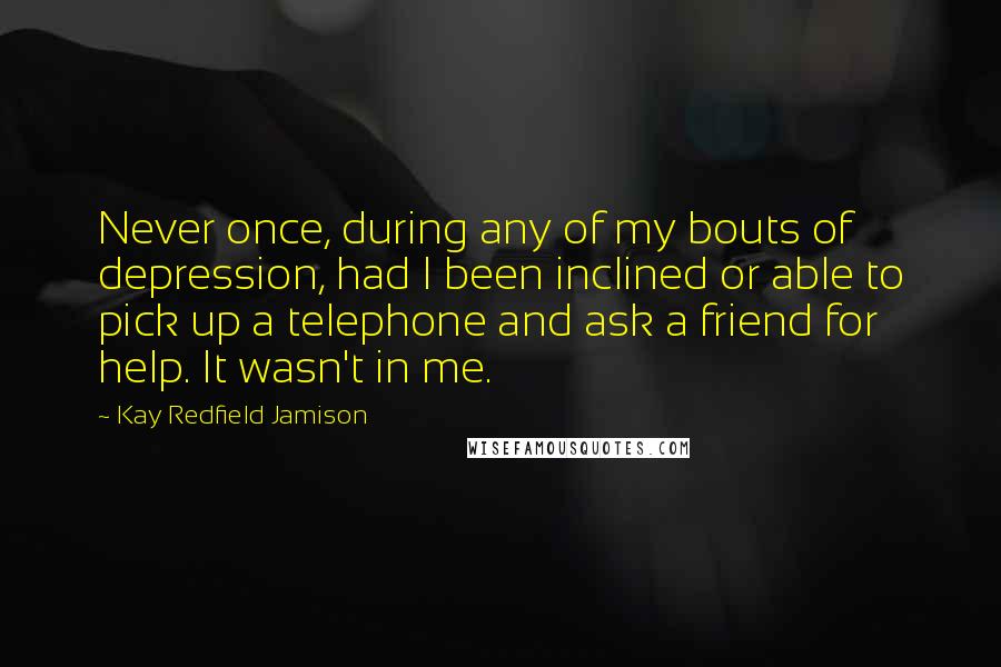 Kay Redfield Jamison Quotes: Never once, during any of my bouts of depression, had I been inclined or able to pick up a telephone and ask a friend for help. It wasn't in me.