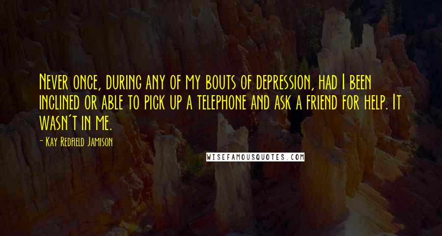 Kay Redfield Jamison Quotes: Never once, during any of my bouts of depression, had I been inclined or able to pick up a telephone and ask a friend for help. It wasn't in me.