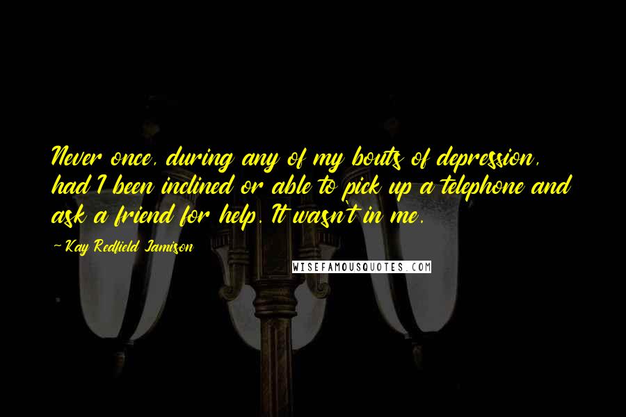 Kay Redfield Jamison Quotes: Never once, during any of my bouts of depression, had I been inclined or able to pick up a telephone and ask a friend for help. It wasn't in me.