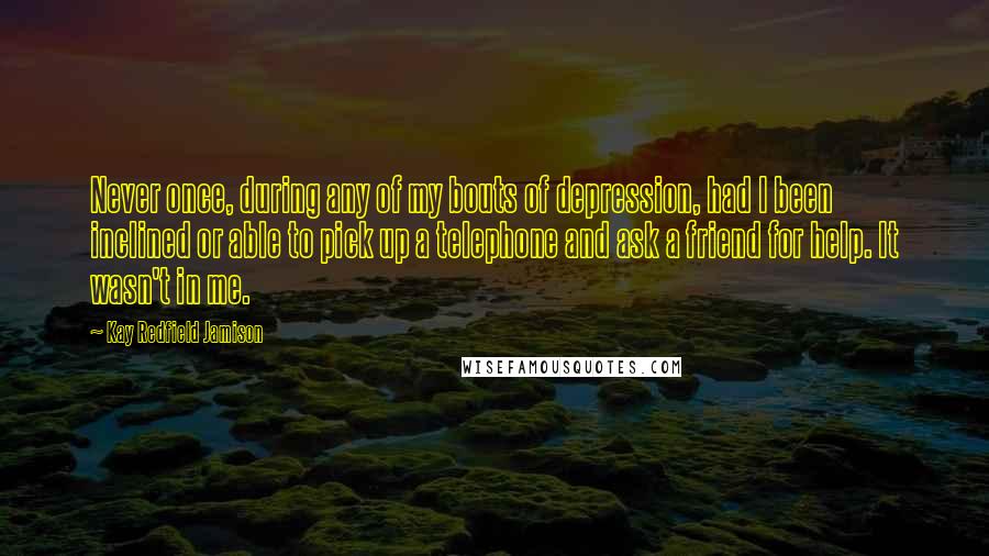 Kay Redfield Jamison Quotes: Never once, during any of my bouts of depression, had I been inclined or able to pick up a telephone and ask a friend for help. It wasn't in me.