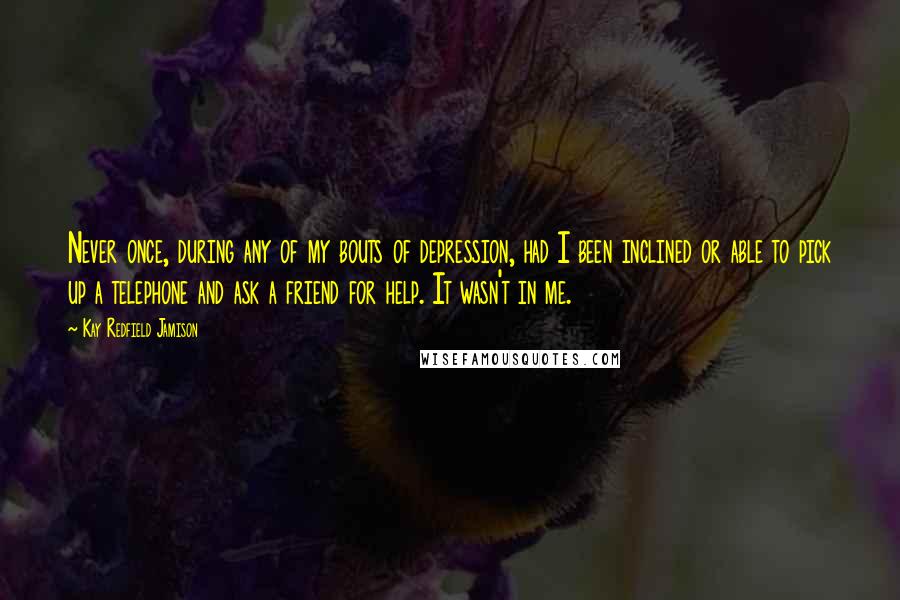 Kay Redfield Jamison Quotes: Never once, during any of my bouts of depression, had I been inclined or able to pick up a telephone and ask a friend for help. It wasn't in me.