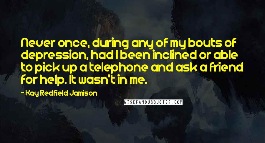 Kay Redfield Jamison Quotes: Never once, during any of my bouts of depression, had I been inclined or able to pick up a telephone and ask a friend for help. It wasn't in me.