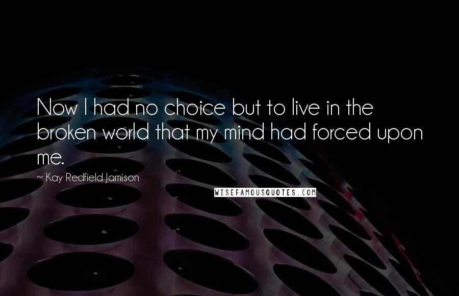 Kay Redfield Jamison Quotes: Now I had no choice but to live in the broken world that my mind had forced upon me.