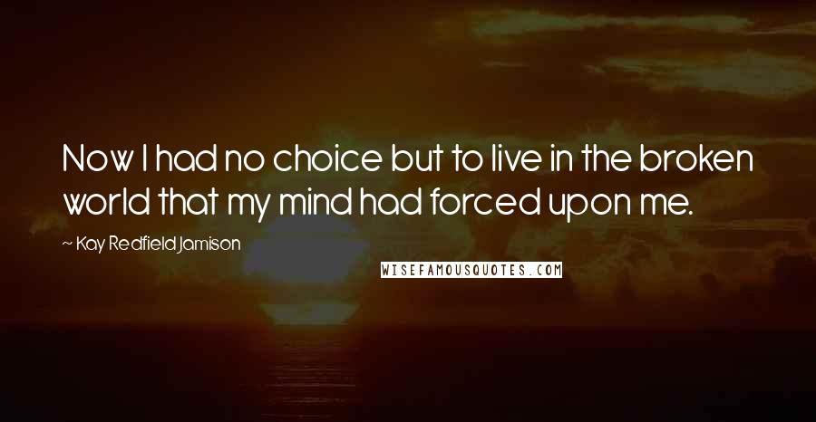 Kay Redfield Jamison Quotes: Now I had no choice but to live in the broken world that my mind had forced upon me.