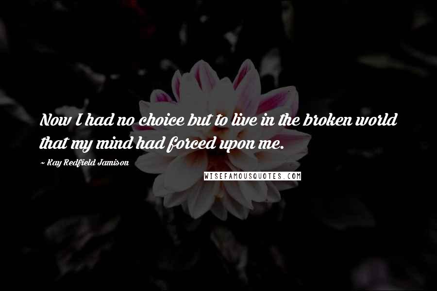 Kay Redfield Jamison Quotes: Now I had no choice but to live in the broken world that my mind had forced upon me.