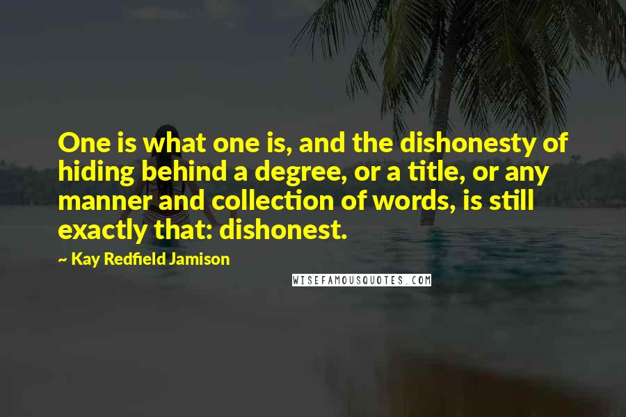 Kay Redfield Jamison Quotes: One is what one is, and the dishonesty of hiding behind a degree, or a title, or any manner and collection of words, is still exactly that: dishonest.