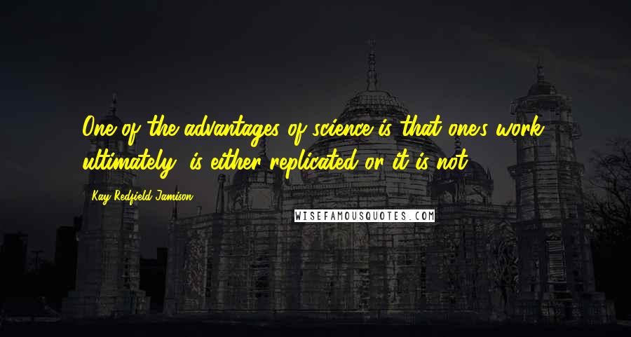 Kay Redfield Jamison Quotes: One of the advantages of science is that one's work, ultimately, is either replicated or it is not.