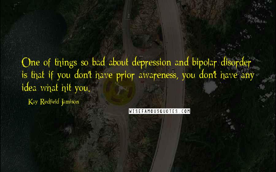 Kay Redfield Jamison Quotes: One of things so bad about depression and bipolar disorder is that if you don't have prior awareness, you don't have any idea what hit you.