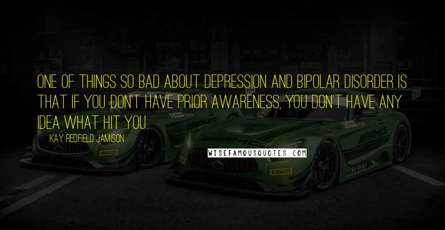 Kay Redfield Jamison Quotes: One of things so bad about depression and bipolar disorder is that if you don't have prior awareness, you don't have any idea what hit you.