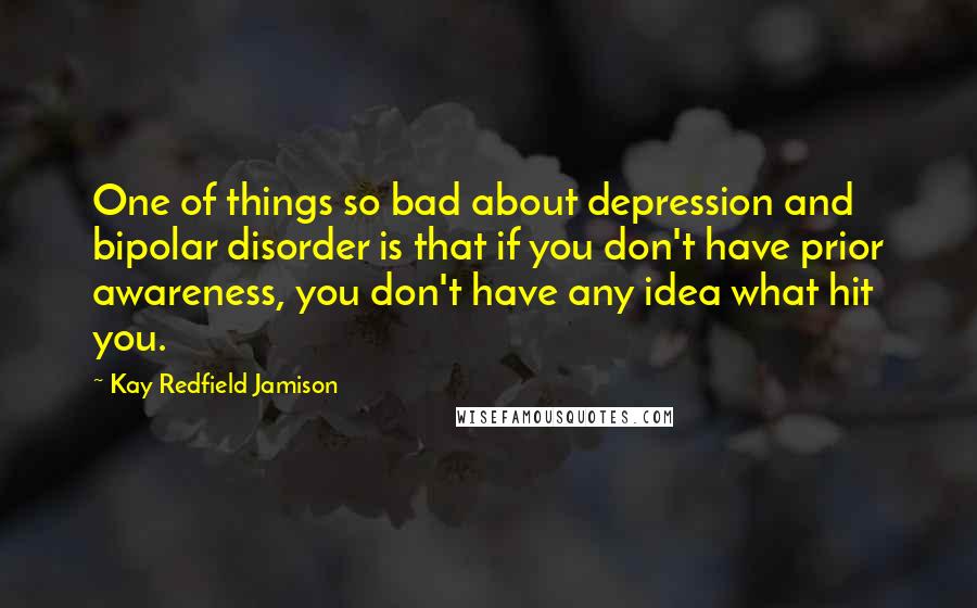 Kay Redfield Jamison Quotes: One of things so bad about depression and bipolar disorder is that if you don't have prior awareness, you don't have any idea what hit you.