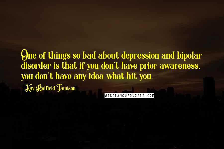 Kay Redfield Jamison Quotes: One of things so bad about depression and bipolar disorder is that if you don't have prior awareness, you don't have any idea what hit you.