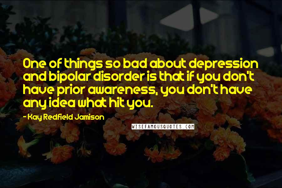 Kay Redfield Jamison Quotes: One of things so bad about depression and bipolar disorder is that if you don't have prior awareness, you don't have any idea what hit you.