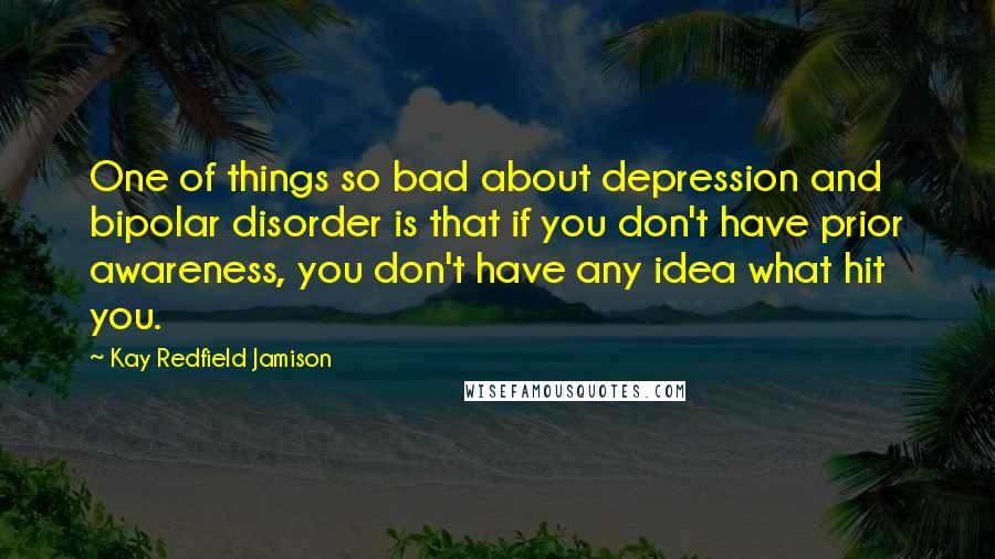 Kay Redfield Jamison Quotes: One of things so bad about depression and bipolar disorder is that if you don't have prior awareness, you don't have any idea what hit you.