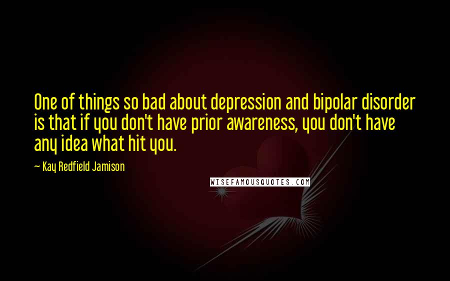 Kay Redfield Jamison Quotes: One of things so bad about depression and bipolar disorder is that if you don't have prior awareness, you don't have any idea what hit you.