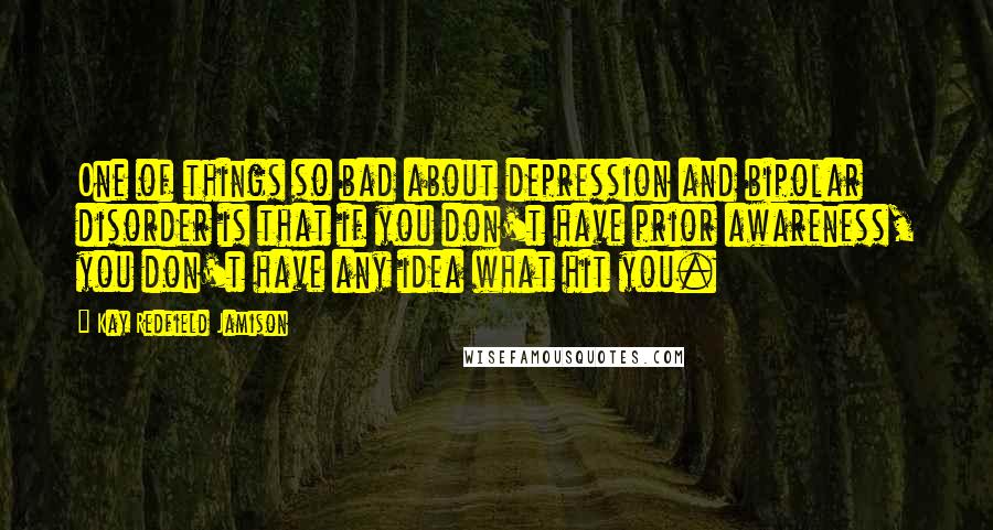 Kay Redfield Jamison Quotes: One of things so bad about depression and bipolar disorder is that if you don't have prior awareness, you don't have any idea what hit you.